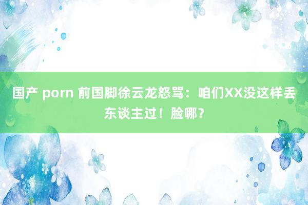 国产 porn 前国脚徐云龙怒骂：咱们XX没这样丢东谈主过！脸哪？