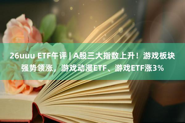 26uuu ETF午评 | A股三大指数上升！游戏板块强势领涨，游戏动漫ETF、游戏ETF涨3%