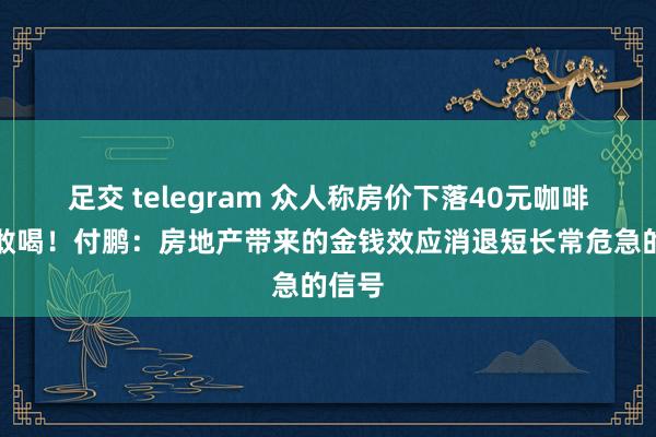 足交 telegram 众人称房价下落40元咖啡齐不敢喝！付鹏：房地产带来的金钱效应消退短长常危急的信号