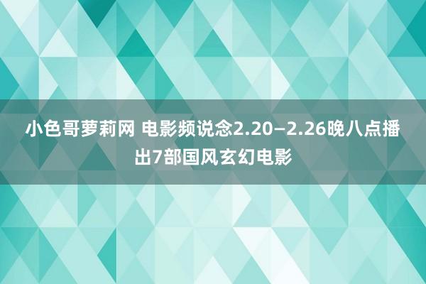 小色哥萝莉网 电影频说念2.20—2.26晚八点播出7部国风玄幻电影