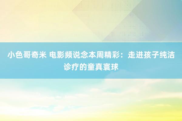 小色哥奇米 电影频说念本周精彩：走进孩子纯洁诊疗的童真寰球