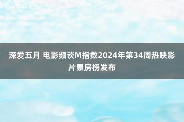 深爱五月 电影频谈M指数2024年第34周热映影片票房榜发布