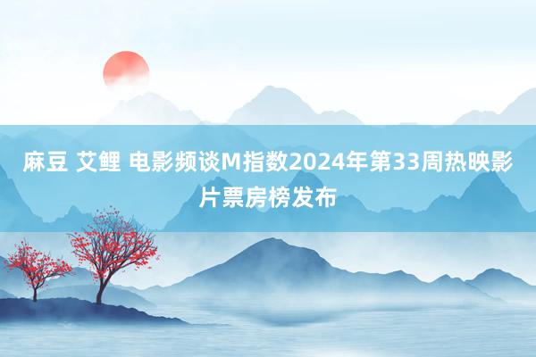 麻豆 艾鲤 电影频谈M指数2024年第33周热映影片票房榜发布