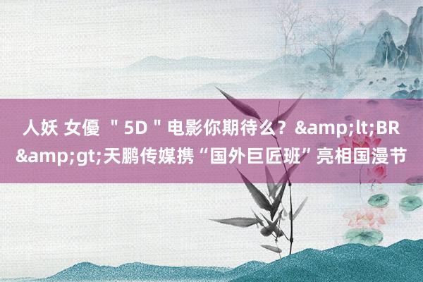 人妖 女優 ＂5D＂电影你期待么？&lt;BR&gt;天鹏传媒携“国外巨匠班”亮相国漫节