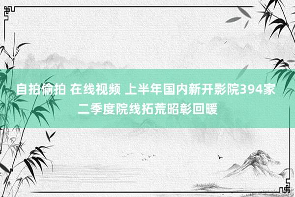 自拍偷拍 在线视频 上半年国内新开影院394家 二季度院线拓荒昭彰回暖