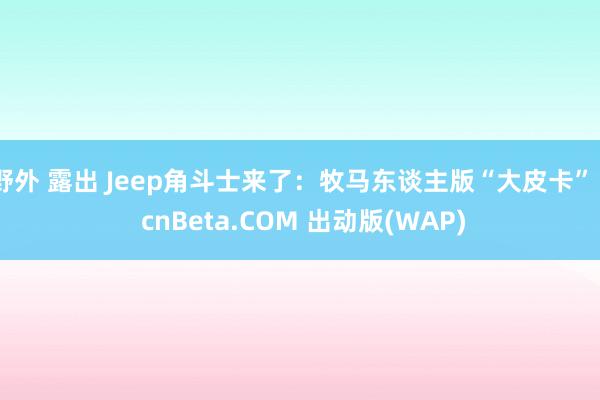 野外 露出 Jeep角斗士来了：牧马东谈主版“大皮卡” - cnBeta.COM 出动版(WAP)