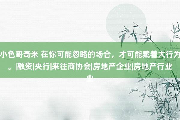 小色哥奇米 在你可能忽略的场合，才可能藏着大行为。|融资|央行|来往商协会|房地产企业|房地产行业