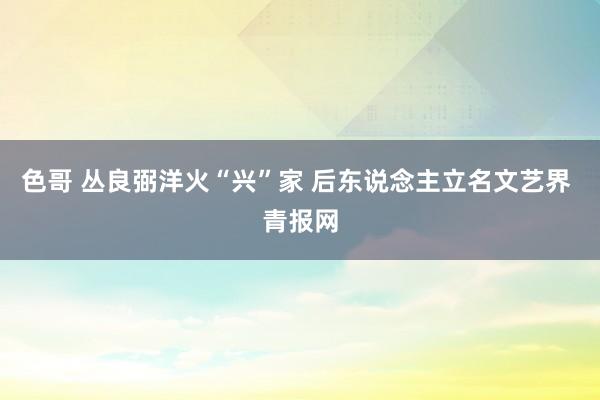 色哥 丛良弼洋火“兴”家 后东说念主立名文艺界 青报网