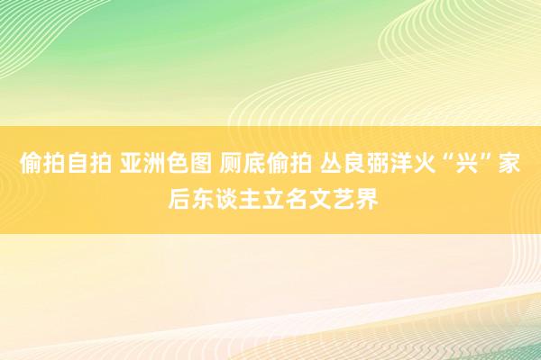 偷拍自拍 亚洲色图 厕底偷拍 丛良弼洋火“兴”家 后东谈主立名文艺界