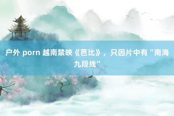 户外 porn 越南禁映《芭比》，只因片中有“南海九段线”