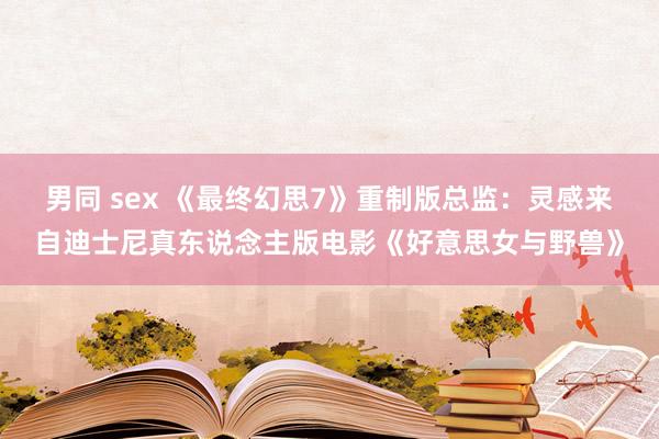 男同 sex 《最终幻思7》重制版总监：灵感来自迪士尼真东说念主版电影《好意思女与野兽》