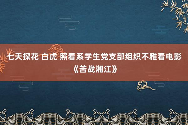 七天探花 白虎 照看系学生党支部组织不雅看电影《苦战湘江》