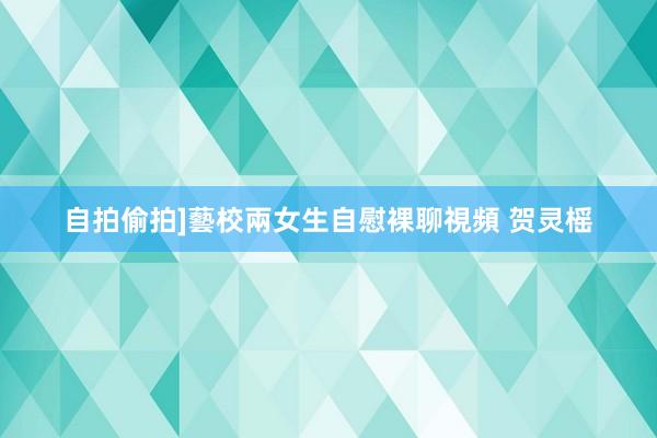 自拍偷拍]藝校兩女生自慰裸聊視頻 贺灵榣