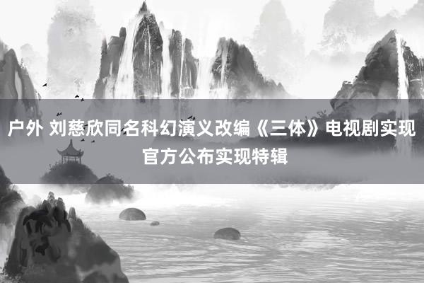 户外 刘慈欣同名科幻演义改编《三体》电视剧实现 官方公布实现特辑