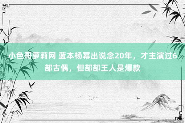 小色哥萝莉网 蓝本杨幂出说念20年，才主演过6部古偶，但部部王人是爆款