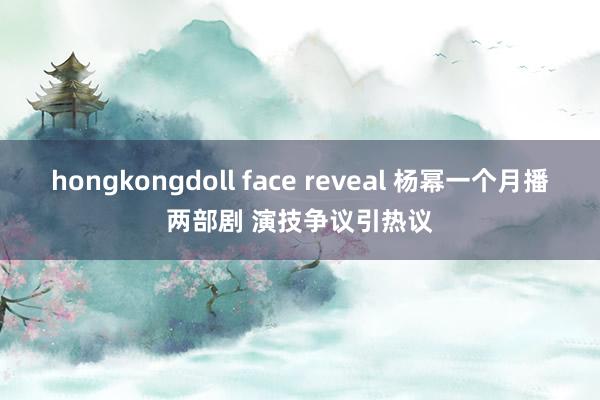 hongkongdoll face reveal 杨幂一个月播两部剧 演技争议引热议