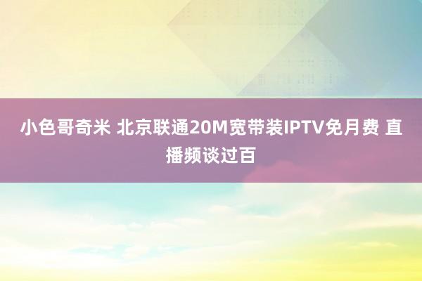 小色哥奇米 北京联通20M宽带装IPTV免月费 直播频谈过百