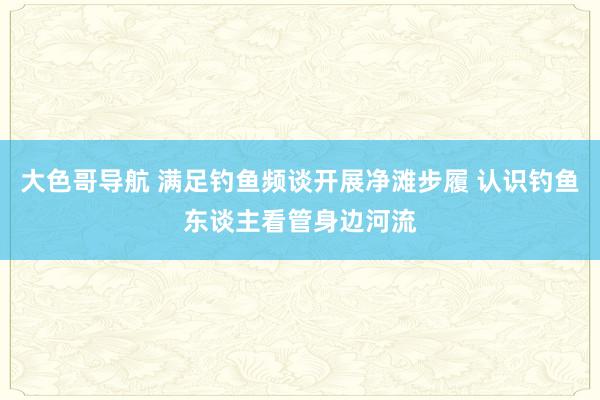 大色哥导航 满足钓鱼频谈开展净滩步履 认识钓鱼东谈主看管身边河流