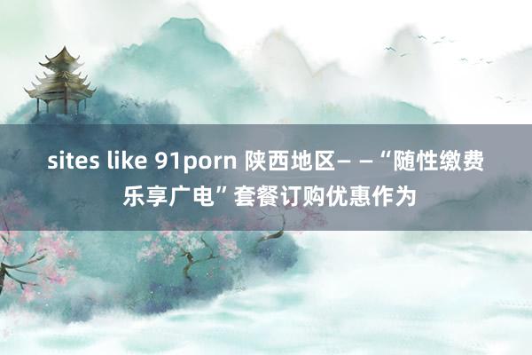 sites like 91porn 陕西地区— —“随性缴费 乐享广电”套餐订购优惠作为