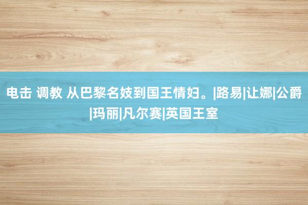 电击 调教 从巴黎名妓到国王情妇。|路易|让娜|公爵|玛丽|凡尔赛|英国王室