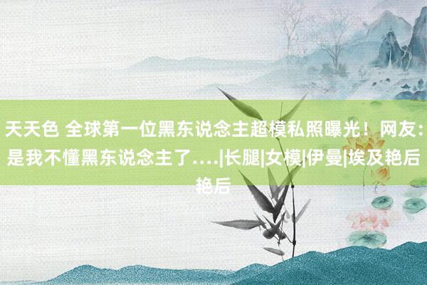 天天色 全球第一位黑东说念主超模私照曝光！网友：是我不懂黑东说念主了….|长腿|女模|伊曼|埃及艳后