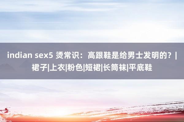 indian sex5 烫常识：高跟鞋是给男士发明的？|裙子|上衣|粉色|短裙|长筒袜|平底鞋