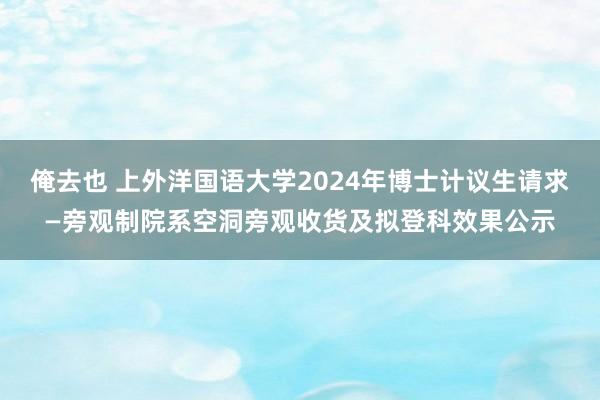 俺去也 上外洋国语大学2024年博士计议生请求—旁观制院系空洞旁观收货及拟登科效果公示