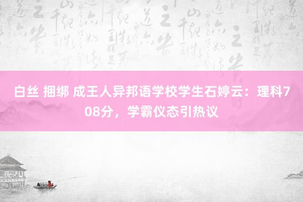 白丝 捆绑 成王人异邦语学校学生石婷云：理科708分，学霸仪态引热议