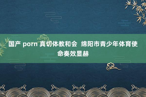 国产 porn 真切体教和会  绵阳市青少年体育使命奏效显赫