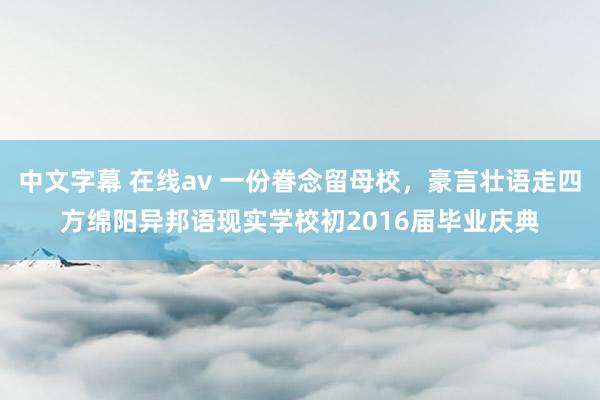 中文字幕 在线av 一份眷念留母校，豪言壮语走四方绵阳异邦语现实学校初2016届毕业庆典