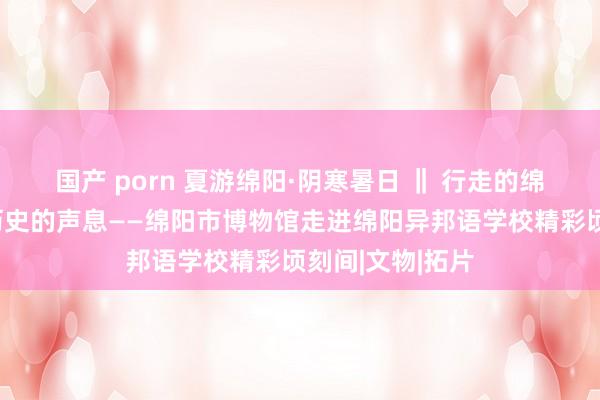 国产 porn 夏游绵阳·阴寒暑日 ‖ 行走的绵博，带你倾听历史的声息——绵阳市博物馆走进绵阳异邦语学校精彩顷刻间|文物|拓片