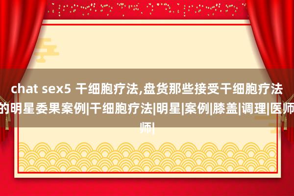 chat sex5 干细胞疗法，盘货那些接受干细胞疗法的明星委果案例|干细胞疗法|明星|案例|膝盖|调理|医师|