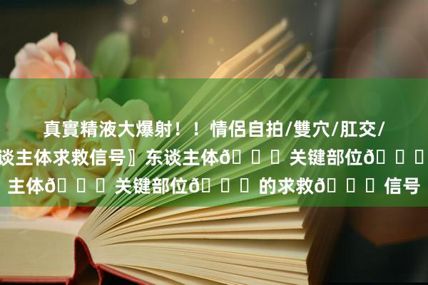 真實精液大爆射！！情侶自拍/雙穴/肛交/無套/大量噴精 〖东谈主体求救信号〗东谈主体🔔关键部位🔔的求救🔔信号